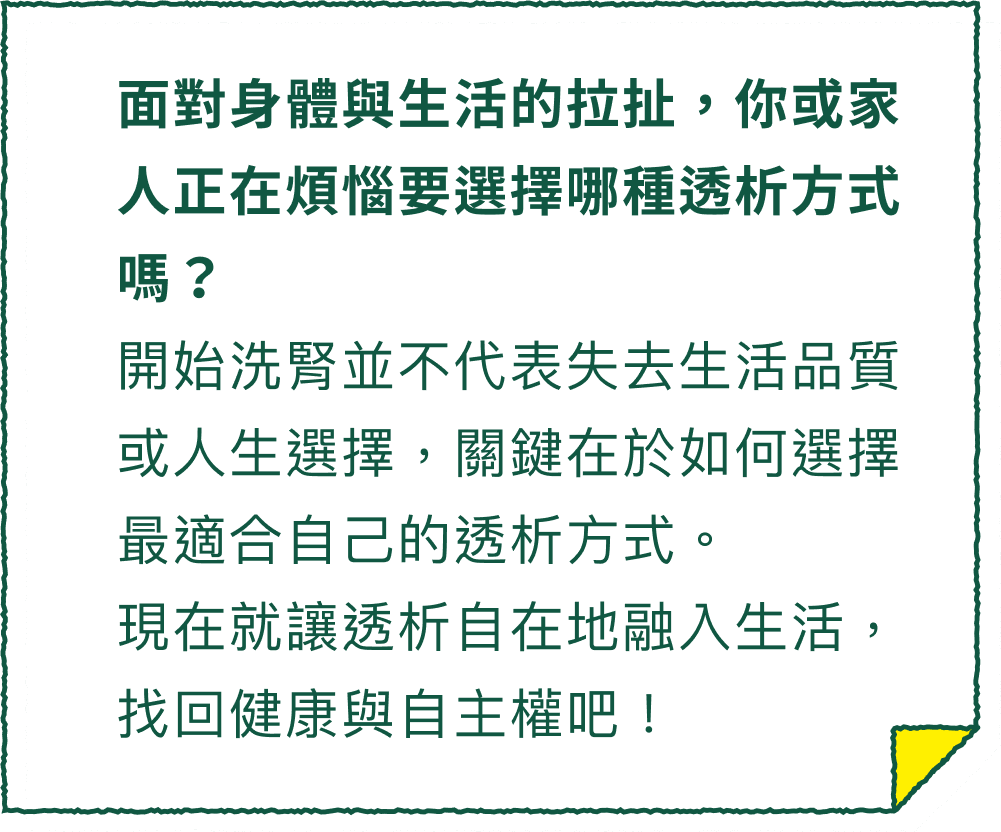 面對身體與生活的拉扯，你或家人正在煩惱要選擇哪種透析方式嗎？開始洗腎並不代表失去生活品質或人生選擇，關鍵在於如何選擇最適合自己的透析方式。現在就讓透析自在地融入生活，找回健康與自主權吧！