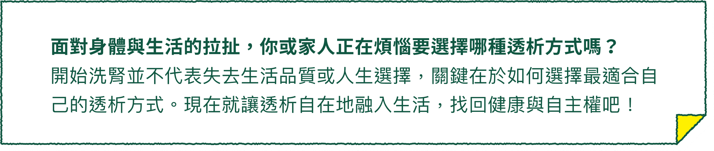 面對身體與生活的拉扯，你或家人正在煩惱要選擇哪種透析方式嗎？開始洗腎並不代表失去生活品質或人生選擇，關鍵在於如何選擇最適合自己的透析方式。現在就讓透析自在地融入生活，找回健康與自主權吧！